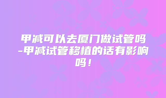 甲减可以去厦门做试管吗-甲减试管移植的话有影响吗!
