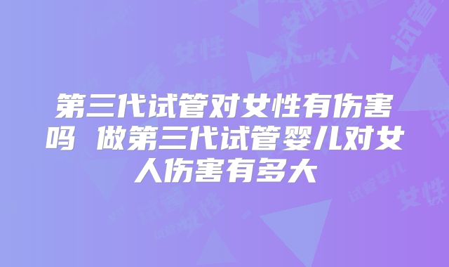 第三代试管对女性有伤害吗 做第三代试管婴儿对女人伤害有多大