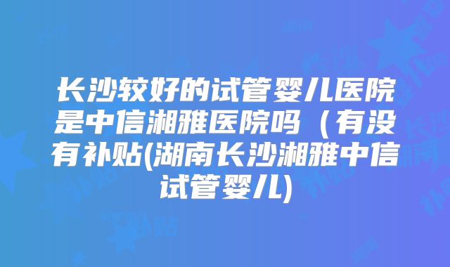 长沙较好的试管婴儿医院是中信湘雅医院吗(有没有补贴(湖南长沙湘雅中信试管婴儿)