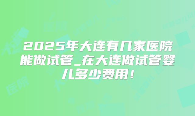 2025年大连有几家医院能做试管_在大连做试管婴儿多少费用!