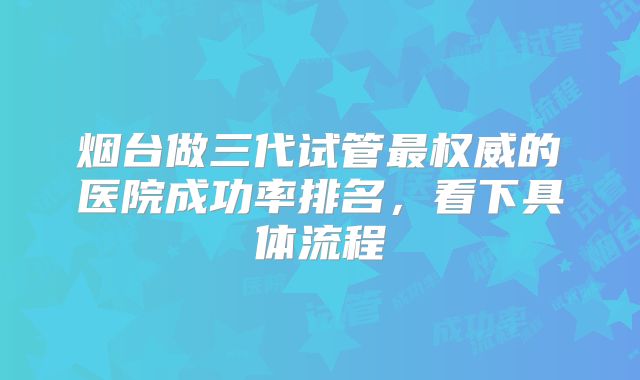 烟台做三代试管最权威的医院成功率排名,看下具体流程