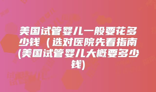 美国试管婴儿一般要花多少钱(选对医院先看指南(美国试管婴儿大概要多少钱)