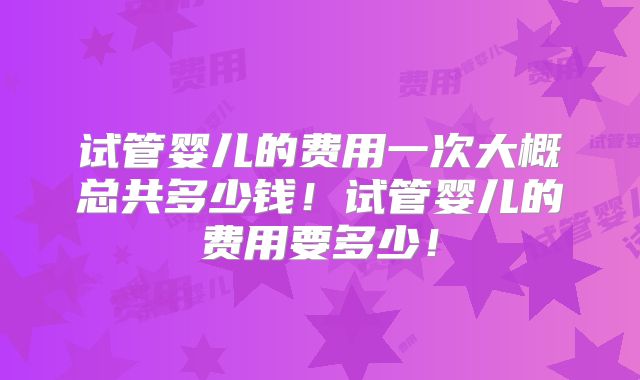 试管婴儿的费用一次大概总共多少钱！试管婴儿的费用要多少！
