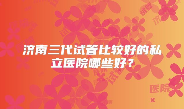 济南三代试管比较好的私立医院哪些好?
