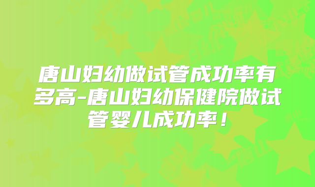 唐山妇幼做试管成功率有多高-唐山妇幼保健院做试管婴儿成功率!