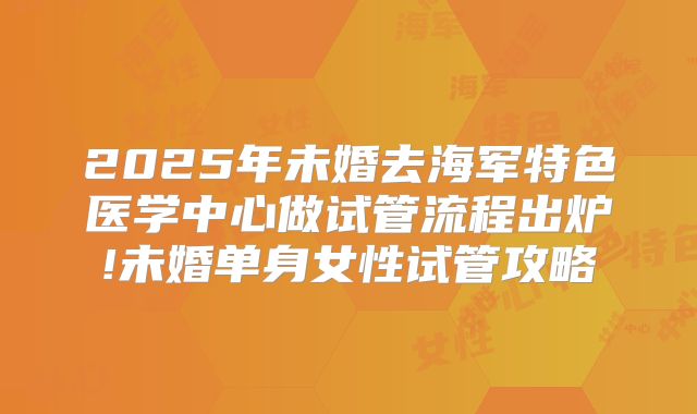 2025年未婚去海军特色医学中心做试管流程出炉!未婚单身女性试管攻略