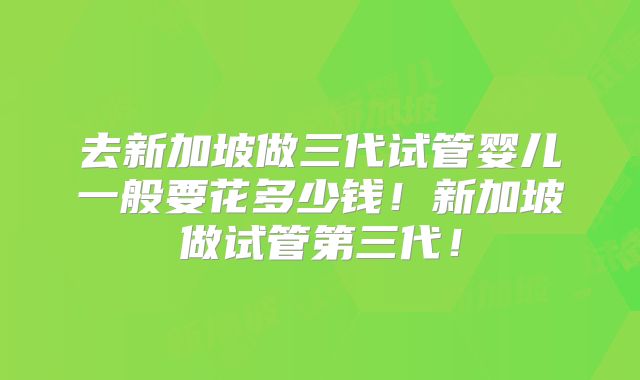 去新加坡做三代试管婴儿一般要花多少钱!新加坡做试管第三代!
