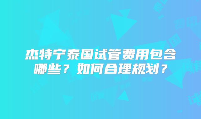 杰特宁泰国试管费用包含哪些？如何合理规划？