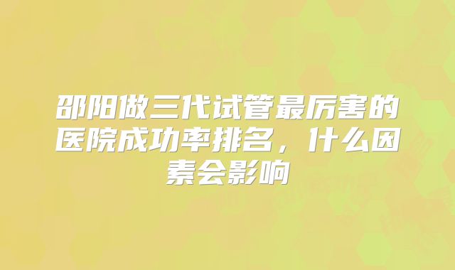 邵阳做三代试管最厉害的医院成功率排名,什么因素会影响
