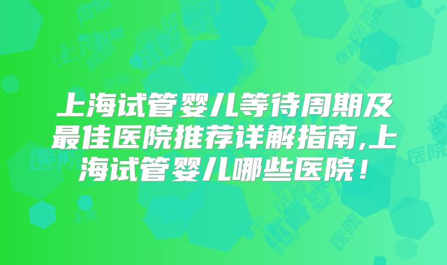 上海试管婴儿等待周期及最佳医院推荐详解指南,上海试管婴儿哪些医院！