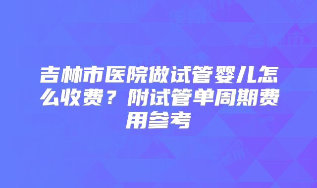 吉林市医院做试管婴儿怎么收费?附试管单周期费用参考