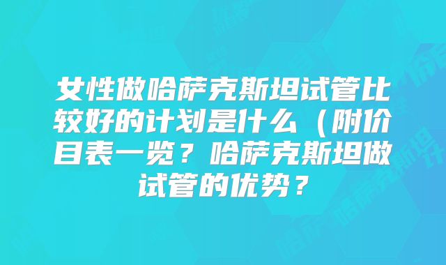 女性做哈萨克斯坦试管比较好的计划是什么（附价目表一览？哈萨克斯坦做试管的优势？