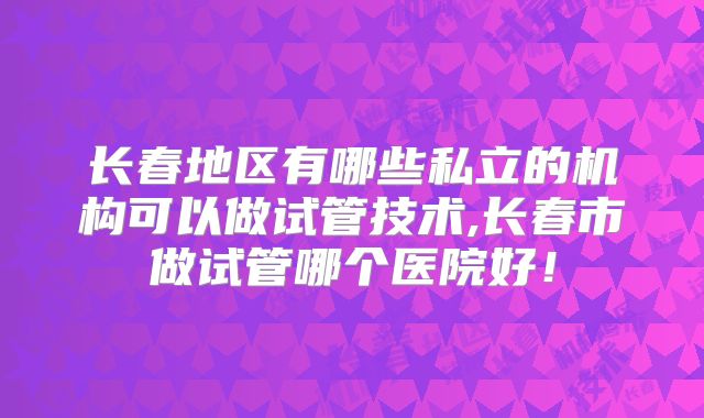 长春地区有哪些私立的机构可以做试管技术,长春市做试管哪个医院好！
