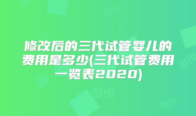 修改后的三代试管婴儿的费用是多少(三代试管费用一览表2020)