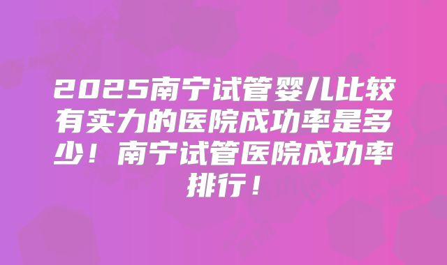 2025南宁试管婴儿比较有实力的医院成功率是多少！南宁试管医院成功率排行！