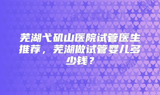 芜湖弋矶山医院试管医生推荐,芜湖做试管婴儿多少钱?