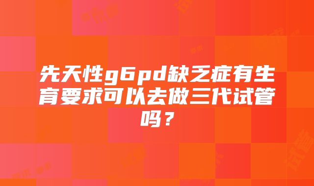 先天性g6pd缺乏症有生育要求可以去做三代试管吗？