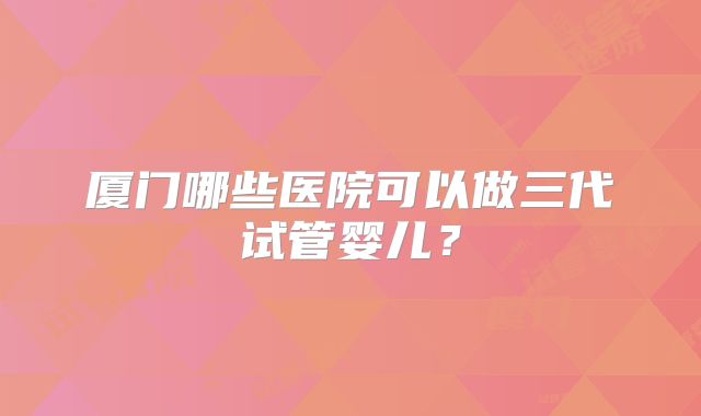 厦门哪些医院可以做三代试管婴儿？