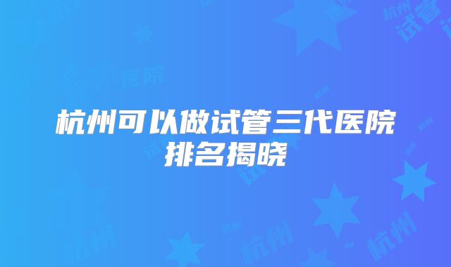 杭州可以做试管三代医院排名揭晓