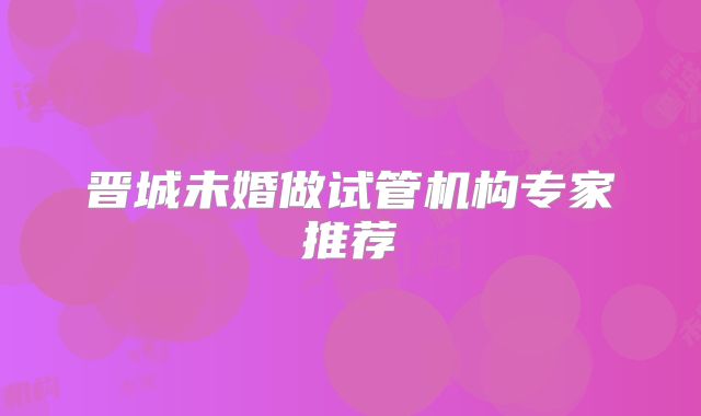 晋城未婚做试管机构专家推荐