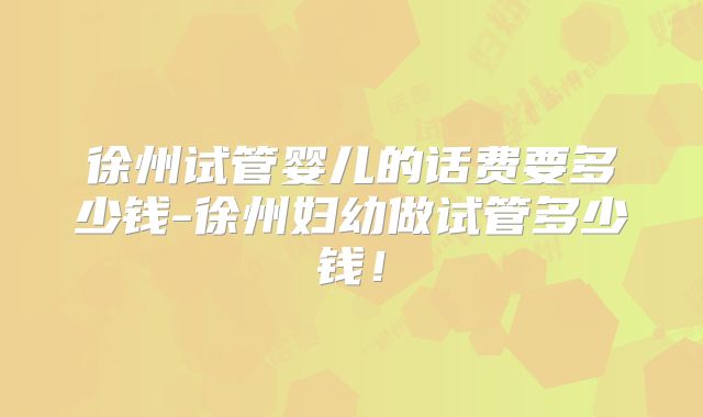 徐州试管婴儿的话费要多少钱-徐州妇幼做试管多少钱!