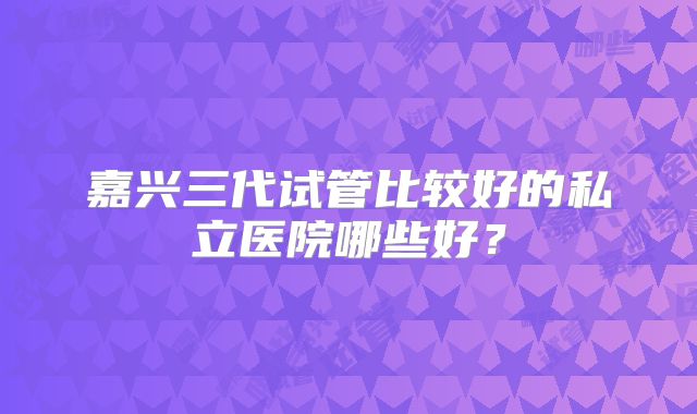 嘉兴三代试管比较好的私立医院哪些好？