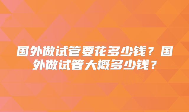 国外做试管要花多少钱？国外做试管大概多少钱？