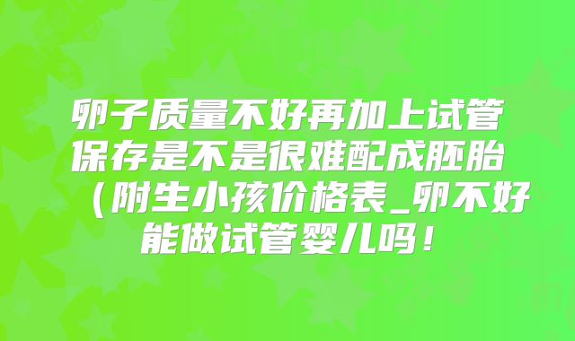 卵子质量不好再加上试管保存是不是很难配成胚胎(附生小孩价格表_卵不好能做试管婴儿吗!