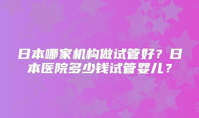 日本哪家机构做试管好?日本医院多少钱试管婴儿?