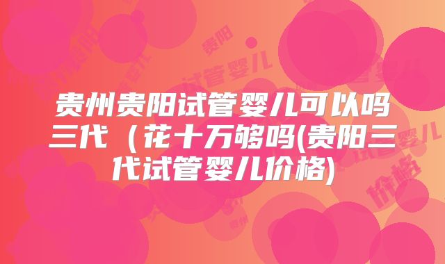 贵州贵阳试管婴儿可以吗三代（花十万够吗(贵阳三代试管婴儿价格)