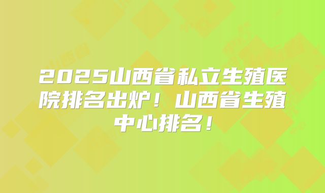 2025山西省私立生殖医院排名出炉!山西省生殖中心排名!