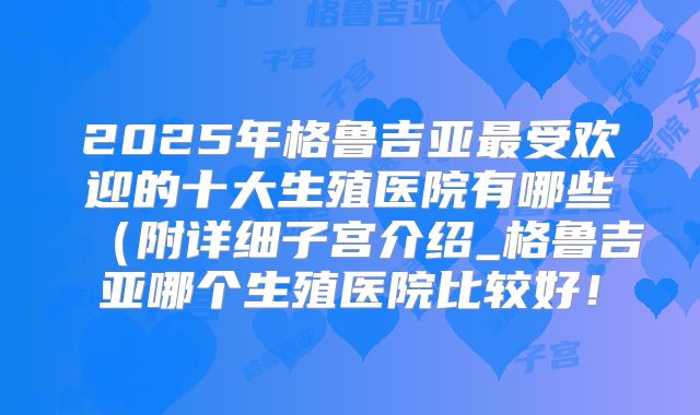2025年格鲁吉亚最受欢迎的十大生殖医院有哪些(附详细子宫介绍_格鲁吉亚哪个生殖医院比较好!