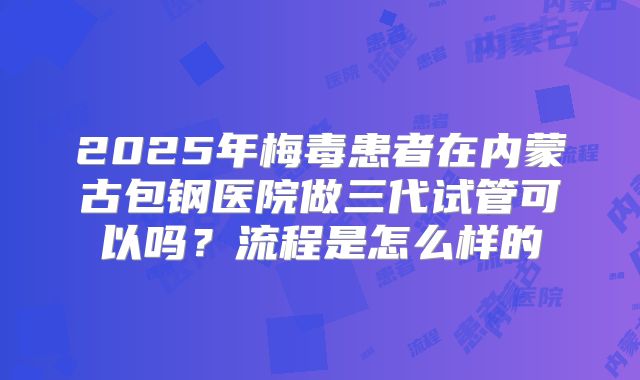 2025年梅毒患者在内蒙古包钢医院做三代试管可以吗?流程是怎么样的