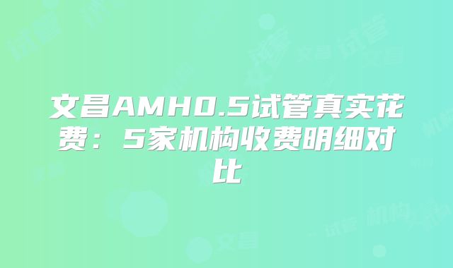 文昌AMH0.5试管真实花费：5家机构收费明细对比
