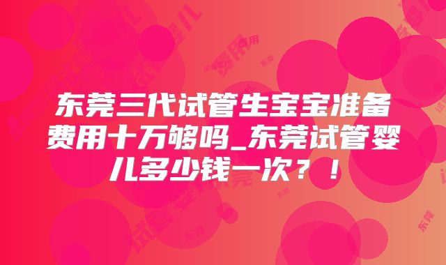 东莞三代试管生宝宝准备费用十万够吗_东莞试管婴儿多少钱一次？！