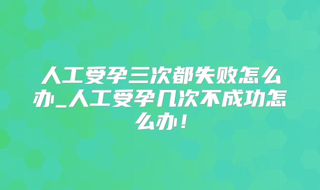 人工受孕三次都失败怎么办_人工受孕几次不成功怎么办！