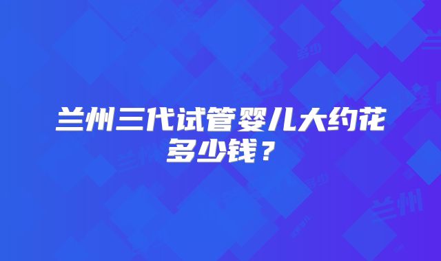 兰州三代试管婴儿大约花多少钱?
