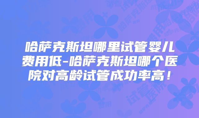 哈萨克斯坦哪里试管婴儿费用低-哈萨克斯坦哪个医院对高龄试管成功率高！