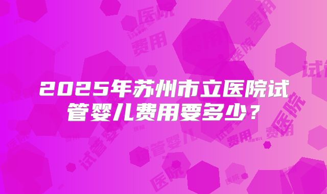 2025年苏州市立医院试管婴儿费用要多少？