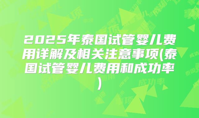 2025年泰国试管婴儿费用详解及相关注意事项(泰国试管婴儿费用和成功率)