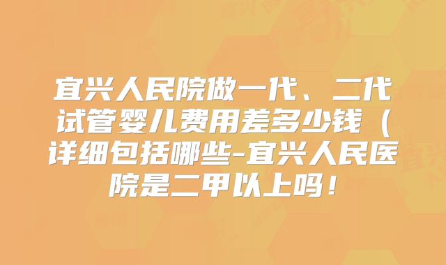 宜兴人民院做一代、二代试管婴儿费用差多少钱(详细包括哪些-宜兴人民医院是二甲以上吗!