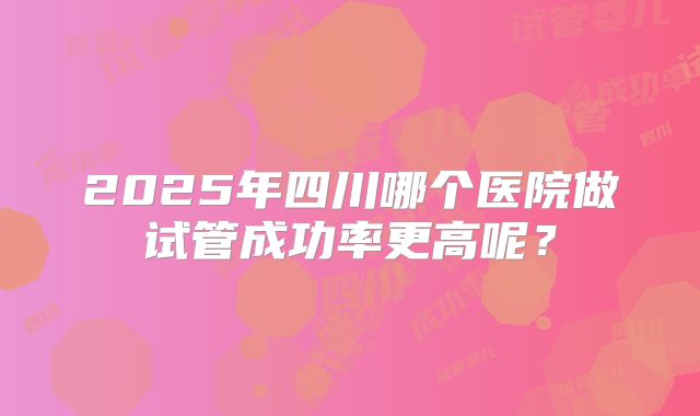 2025年四川哪个医院做试管成功率更高呢?