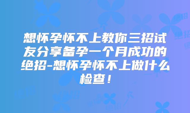 想怀孕怀不上教你三招试友分享备孕一个月成功的绝招-想怀孕怀不上做什么检查!