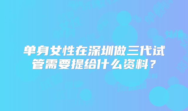 单身女性在深圳做三代试管需要提给什么资料？