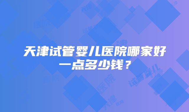 天津试管婴儿医院哪家好一点多少钱？