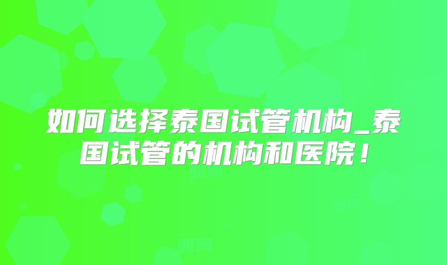 如何选择泰国试管机构_泰国试管的机构和医院！