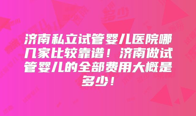 济南私立试管婴儿医院哪几家比较靠谱！济南做试管婴儿的全部费用大概是多少！