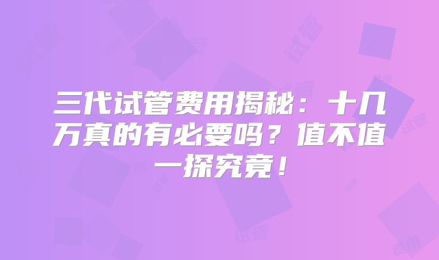 三代试管费用揭秘:十几万真的有必要吗?值不值一探究竟!