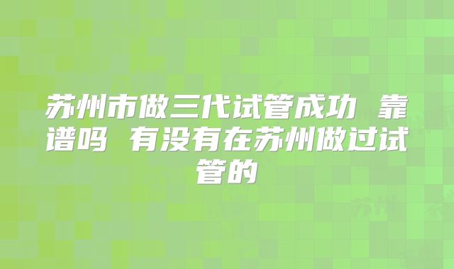 苏州市做三代试管成功 靠谱吗 有没有在苏州做过试管的
