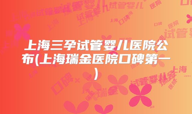 上海三孕试管婴儿医院公布(上海瑞金医院口碑第一)